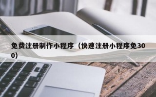 资阳免费注册制作小程序（快速注册小程序免300）