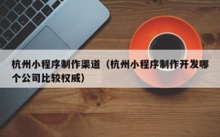资阳杭州小程序制作渠道（杭州小程序制作开发哪个公司比较权威）