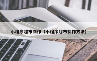 资阳小程序超市制作（小程序超市制作方法）