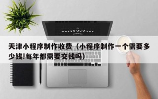 资阳天津小程序制作收费（小程序制作一个需要多少钱!每年都需要交钱吗）